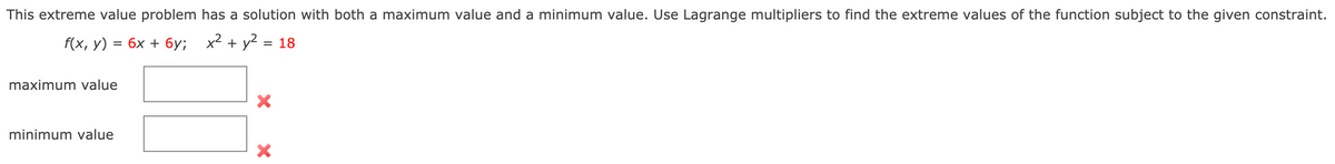 This extreme value problem has a solution with both a maximum value and a minimum value. Use Lagrange multipliers to find the extreme values of the function subject to the given constraint.
f(x, У)
бх + бу; х2 + y? %3D 18
maximum value
minimum value
