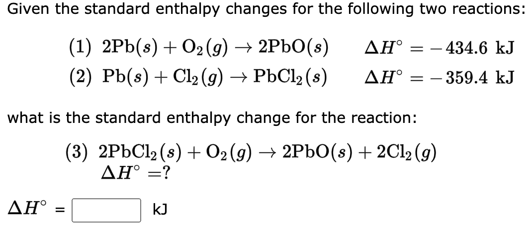 Given the standard enthalpy changes for the following two reactions:
(1) 2Pb(s) + O₂(g) → 2PbO(s)
ΔΗ°
(2) Pb(s) + Cl₂(g) → PbCl₂ (s)
ΔΗ°
ΔΗ°
what is the standard enthalpy change for the reaction:
(3) 2PbCl₂ (s) + O2 (g) → 2PbO(s) + 2Cl₂(g)
ΔΗ° =?
=
= 434.6 kJ
- 359.4 kJ
KJ
=