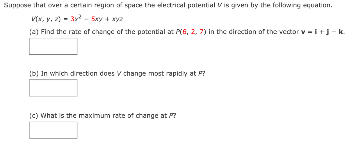 Suppose that over a certain region of space the electrical potential V is given by the following equation.
V(x, y, z) = 3x² - 5xy + xyz
(a) Find the rate of change of the potential at P(6, 2, 7) in the direction of the vector v = i + j - .
(b) In which direction does V change most rapidly at P?
(c) What is the maximum rate of change at P?
