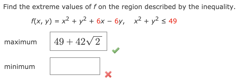 Find the extreme values of f on the region described by the inequality.
f(x, y) = x2 + y² + 6x – 6y, x? + y? < 49
maximum
49 + 42V2
minimum
