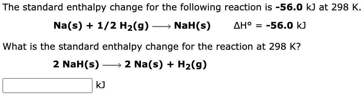The standard enthalpy change for the following reaction is -56.0 kJ at 298 K.
Na(s) + 1/2 H₂(g) → NaH(s)
ΔΗ° = -56.0 kJ
What is the standard enthalpy change for the reaction at 298 K?
2 NaH(s) → 2 Na(s) + H₂(g)
kJ