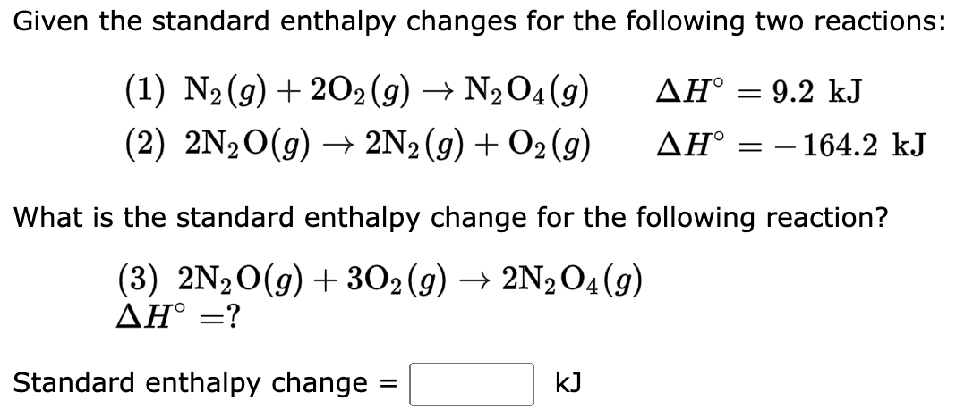 Given the standard enthalpy changes for the following two reactions:
(1) N₂(g) + 2O2(g) → N₂O4 (9)
ΔΗ°
(2) 2N₂O(g) → 2N2(g) + O₂(g)
ΔΗ°
Standard enthalpy change
=
= 9.2 kJ
What is the standard enthalpy change for the following reaction?
(3) 2N₂O(g) + 302 (g) → 2N₂O4 (9)
AH° = ?
kJ
=
- 164.2 kJ