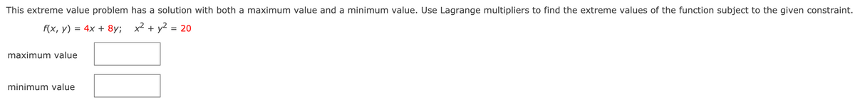 This extreme value problem has a solution with both a maximum value and a minimum value. Use Lagrange multipliers to find the extreme values of the function subject to the given constraint.
f(x, у)
3D 4x + 8y; х? + у2
= 20
maximum value
minimum value
