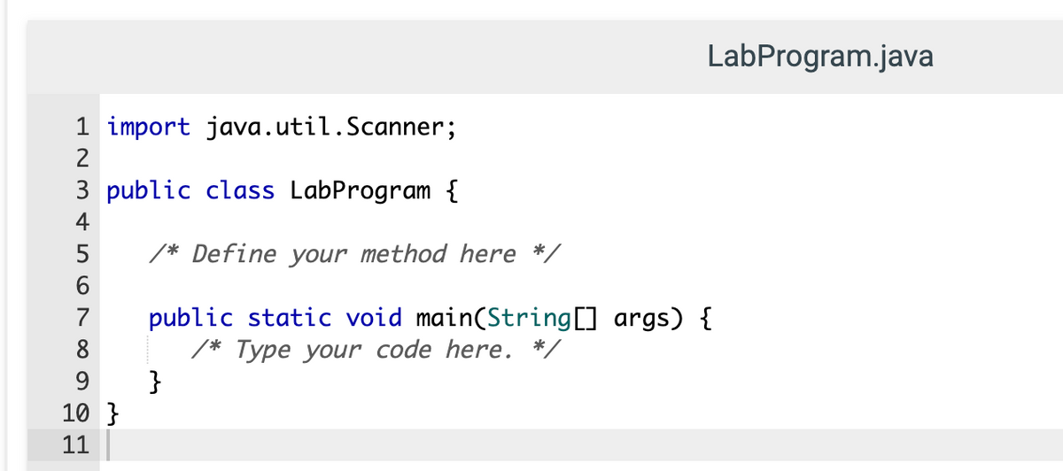 LabProgram.java
1 import java.util.Scanner;
2
3 public class LabProgram {
4
5
/* Define your method here */
public static void main(String[] args) {
/* Type your code here. */
}
7
8
9.
10 }
11
