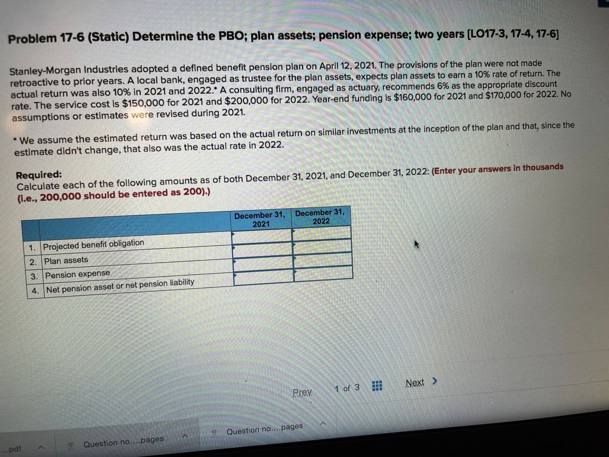 Problem 17-6 (Static) Determine the PBO; plan assets; pension expense; two years [LO17-3, 17-4, 17-6]
Stanley-Morgan Industries adopted a defined benefit pension plan on April 12, 2021. The provisions of the plan were not made
retroactive to prior years. A local bank, engaged as trustee for the plan assets, expects plan assets to earn a 10% rate of return. The
actual return was also 10% in 2021 and 2022.* A consulting firm, engaged as actuary, recommends 6% as the appropriate discount
rate. The service cost is $150,000 for 2021 and $200,000 for 2022. Year-end funding is $160,000 for 2021 and $170,000 for 2022. No
assumptions or estimates were revised during 2021.
* We assume the estimated return was based on the actual return on similar investments at the inception of the plan and that, since the
estimate didn't change, that also was the actual rate in 2022.
Required:
Calculate each of the following amounts as of both December 31, 2021, and December 31, 2022: (Enter your answers in thousands
(L.e., 200,000 should be entered as 200).)
December 31,
2021
December 31,
2022
1. Projected benefit obligation
2. Plan assets
3. Pension expense
4. Net pension asset or net pension liability
Prey
1 of 3
Next
>
Question no...pages
..pdf
2
Question no....pages
