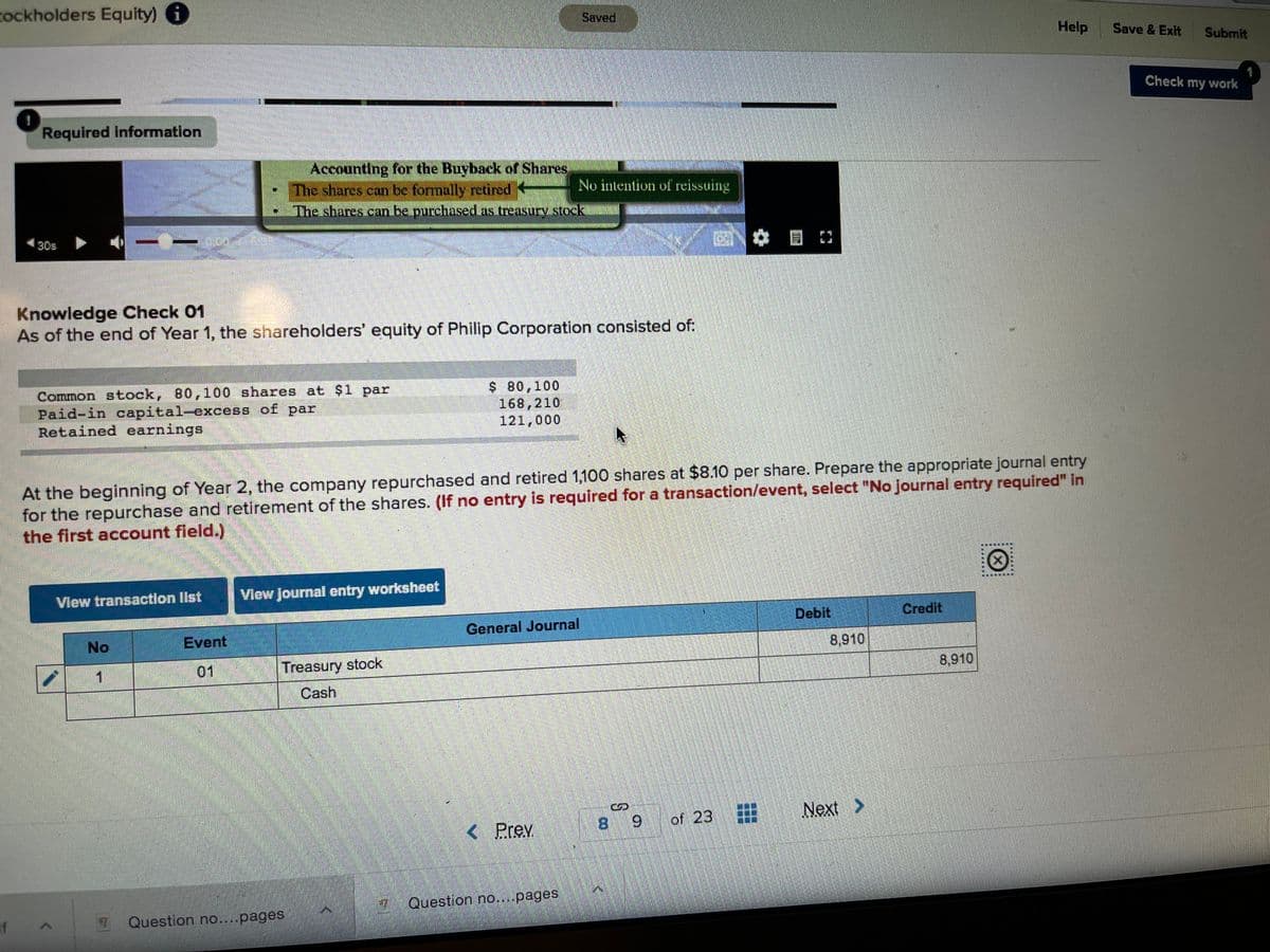 tockholders Equity) i
Saved
Help
Save & Exit
Submit
Check my work
1
Required information
Accounting for the Buyback of Shares
The shares can be formally retired
The shares can be purchased as treasury stock
No intention of reissuing
30s
Knowledge Check 01
As of the end of Year 1, the shareholders' equity of Philip Corporation consisted of:
Common stock, 80,100 shares at $1 par
Paid-in capital-excess of par
Retained earnings
$ 80,100
168,210
121,000
At the beginning of Year 2, the company repurchased and retired 1,100 shares at $8.10 per share. Prepare the appropriate journal entry
for the repurchase and retirement of the shares. (f no entry is required for a transaction/event, select "No journal entry required" in
the first account field.)
臺
View transaction list
View Journal entry worksheet
Debit
Credit
No
Event
General Journal
8,910
1
01
Treasury stock
8,910
Cash
of 23 #
Next >
< Prev
8 9
Question no....pages
If
Question no....pages
