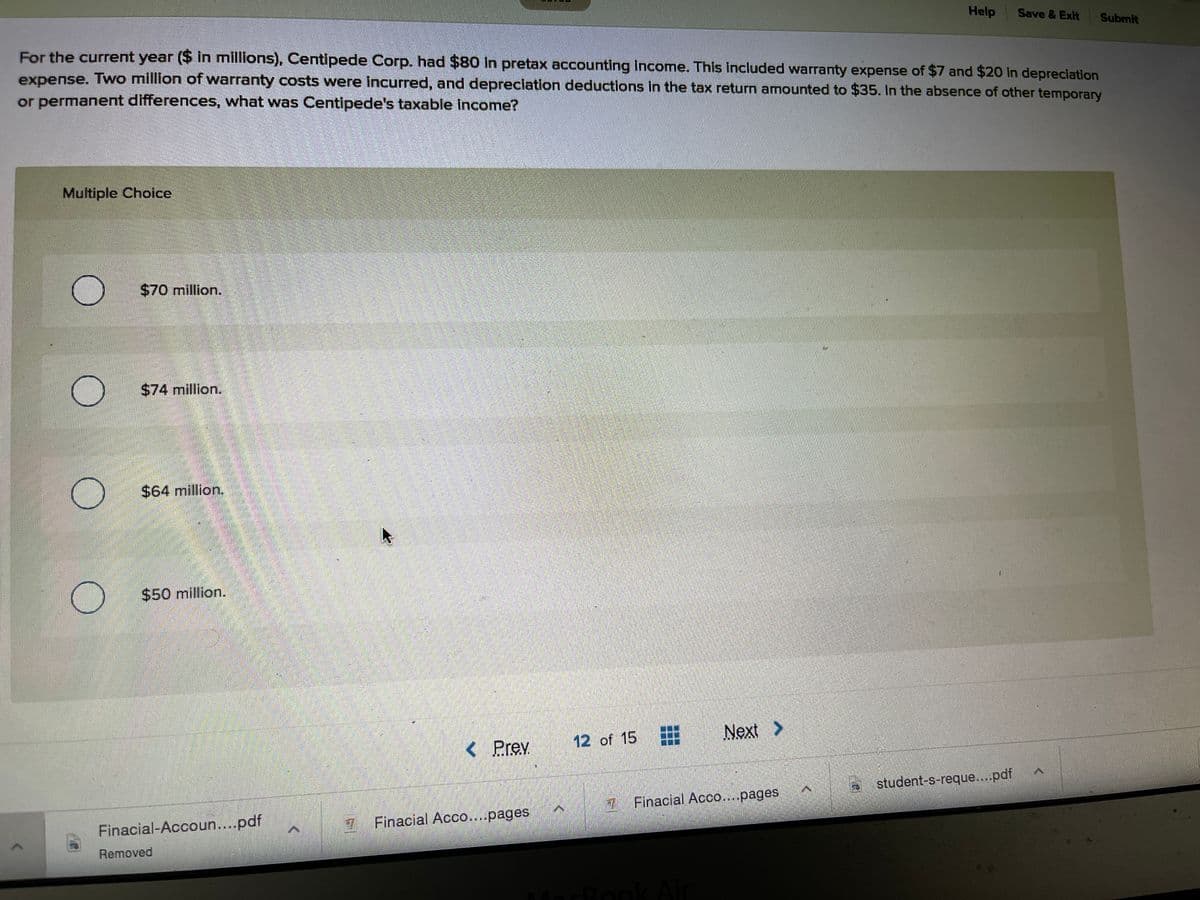 Help
Save & Exit
Submit
For the current year ($ in millions), Centipede Corp. had $80 in pretax accounting income. This included warranty expense of $7 and $20 in depreciation
expense. Two million of warranty costs were incurred, and depreclation deductions in the tax return amounted to $35. In the absence of other temporary
or permanent differences, what was Centipede's taxable income?
Multiple Choice
$70 million.
$74 million.
$64 million.
$50 million.
< Prev
12 of 15
Next >
student-s-reque...pdf
7Finacial Acco..pages
Finacial-Accoun....pdf
Finacial Acco....pages
Removed
incBook Air
