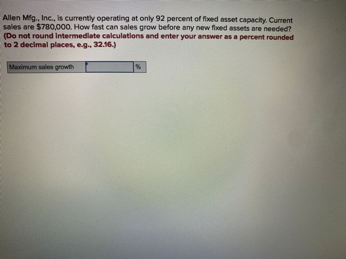 Allen Mfg., Inc., is currently operating at only 92 percent of fixed asset capacity. Current
sales are $780,000. How fast can sales grow before any new fixed assets are needed?
(Do not round Intermediate calculations and enter your answer as a percent rounded
to 2 decimal places, e.g., 32.16.)
Maximum sales growth
%
