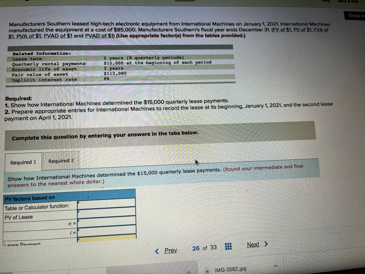 Save & Exit
Check m
Manufacturers Southern leased high-tech electronic equipment from International Machines on January 1, 2021. International Machines
manufactured the equipment at a cost of $85,000, Manufacturers Southern's fiscal year ends December 31. (FV of $1, PV of $1, FVA of
$1, PVA of $1, FVAD of $1 and PVAD of $1) (Use appropriate factor(s) from the tables provlded.)
Related Informationt
Lease term
2 years (8 quarterly periods)
$15,000 at the beginning of each period
Quarterly rental payments
Economic life of asset
Fair value of asset
Implicit interest rate
2 years
$112,080
88
Required:
1. Show how International Machines determined the $15,000 quarterly lease payments.
2. Prepare appropriate entries for International Machines to record the lease at its beginning, January 1, 2021, and the second lease
payment on April 1, 2021.
Complete this question by entering your answers in the tabs below.
Required 1
Required 2
Show how International Machines determined the $15,000 quarterly lease payments. (Round your Intermediate and final
answers to the nearest whole dollar.)
PV factors based on
Table or Calculator function:
PV of Lease
Teoco Dovmant
26 of 33
Next >
Prev
IMG-0582.jpg
IL I
