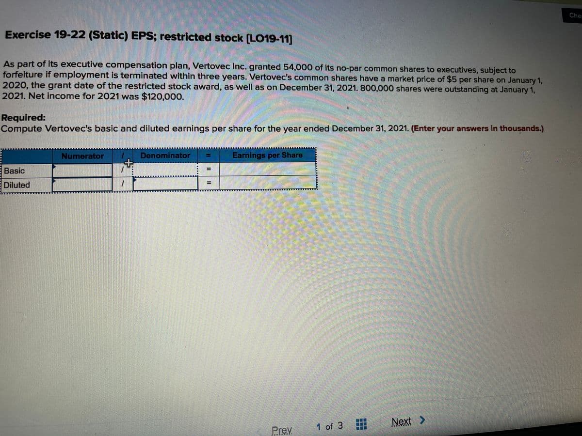 Che
Exercise 19-22 (Static) EPS; restricted stock (LO19-11]
As part of its executive compensation plan, Vertovec Inc. granted 54,000 of its no-par common shares to executives, subject to
forfelture if employment is terminated within three years. Vertovec's common shares have a market price of $5 per share on January 1,
2020, the grant date of the restricted stock award, as well as on December 31, 2021. 800,000 shares were outstanding at January 1,
2021. Net income for 2021 was $120,000.
Required:
Compute Vertovec's basic and diluted earnings per share for the year ended December 31, 2021. (Enter your answers In thousands.)
Numerator
Denominator
Earnings per Share
Basic
Diluted
排
1 of 3
Next >
Prev
