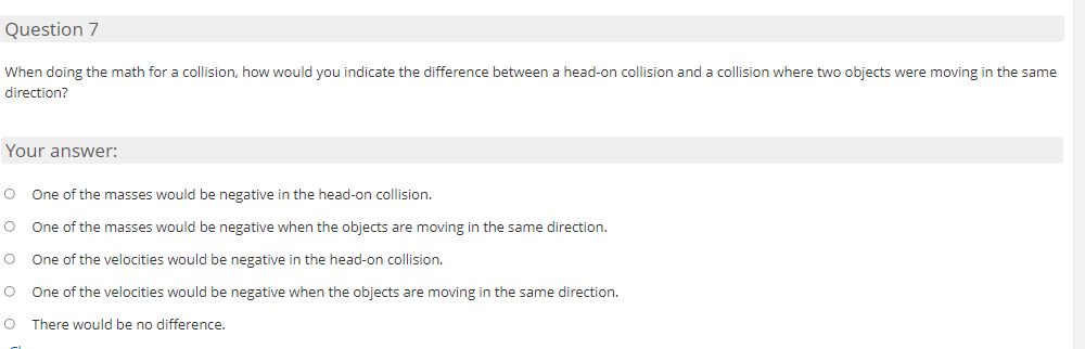 Question 7
When doing the math for a collision, how would you indicate the difference between a head-on collision and a collision where two objects were moving in the same
direction?
Your answer:
One of the masses would be negative in the head-on collision.
One of the masses would be negative when the objects are moving in the same direction.
O
One of the velocities would be negative in the head-on collision.
One of the velocities would be negative when the objects are moving in the same direction.
O There would be no difference.
