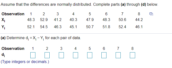 Assume that the differences are normally distributed. Complete parts (a) through (d) below.
Observation
1
3
4
7
8
Xi
48.3
52.9
41.2
40.3
47.9
48.3
50.6
44.2
Yi
52.1
54.5
46.3
45.1
50.7
51.8
52.4
46.1
(a) Determine d; = X; - Y; for each pair of data.
Observation
1
2
3
4
6
7
8
d;
(Type integers or decimals.)
