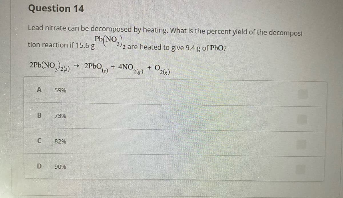 Question 14
Lead nitrate can be decomposed by heating. What is the percent yield of the decomposi-
Pb(NO,
tion reaction if 15.6 g
2 are heated to give 9.4 g of PbO?
2Pb(NO26)
→ 2PbO)
→ 2PBO,, + 4NO.
+ O2(g)
2(s)
59%
73%
82%
90%
