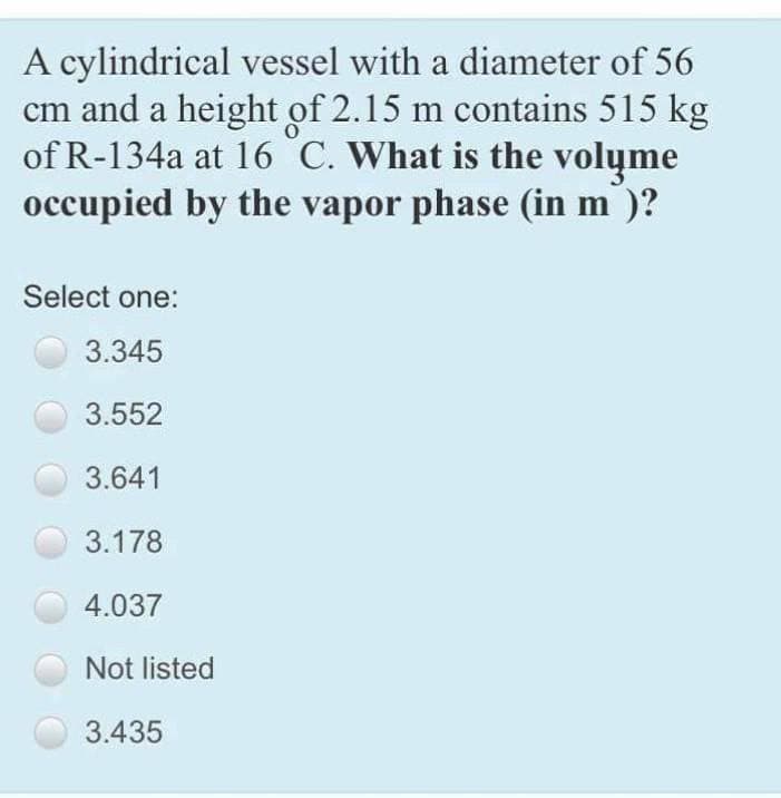 A cylindrical vessel with a diameter of 56
cm and a height of 2.15 m contains 515 kg
of R-134a at 16 C. What is the volyme
occupied by the vapor phase (in m³)?
Select one:
3.345
3.552
3.641
3.178
4.037
Not listed
3.435