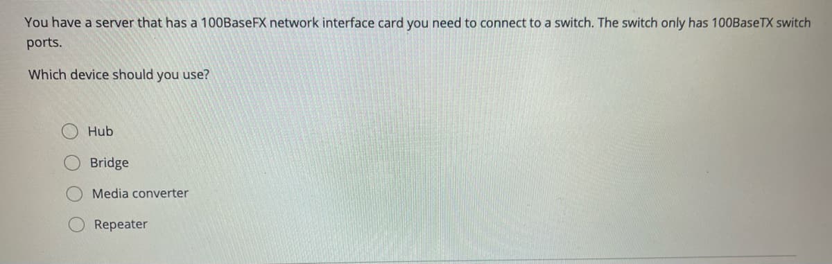 You have a server that has a 100BaseFX network interface card you need to connect to a switch. The switch only has 100BaseTX switch
ports.
Which device should you use?
Hub
Bridge
Media converter
Repeater