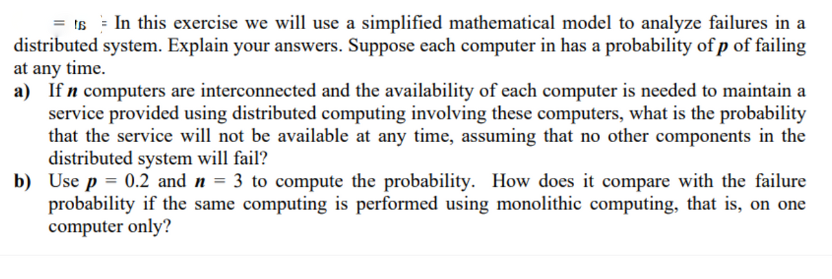 = In this exercise we will use a simplified mathematical model to analyze failures in a
distributed system. Explain your answers. Suppose each computer in has a probability of p of failing
at any time.
a) If n computers are interconnected and the availability of each computer is needed to maintain a
service provided using distributed computing involving these computers, what is the probability
that the service will not be available at any time, assuming that no other components in the
distributed system will fail?
b) Use p = 0.2 and n = 3 to compute the probability. How does it compare with the failure
probability if the same computing is performed using monolithic computing, that is, on one
computer only?
= t6
