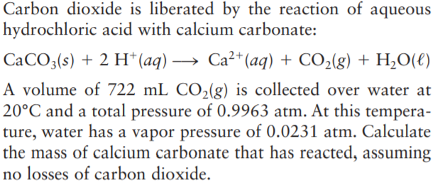 Carbon dioxide is liberated by the reaction of aqueous
hydrochloric acid with calcium carbonate:
CaCO3(s) + 2 H* (aq) → Ca²+ (aq) + CO2(g) + H,O(e)
A volume of 722 mL CO2(g) is collected over water at
20°C and a total pressure of 0.9963 atm. At this tempera-
ture, water has a vapor pressure of 0.0231 atm. Calculate
the mass of calcium carbonate that has reacted, assuming
no losses of carbon dioxide.
