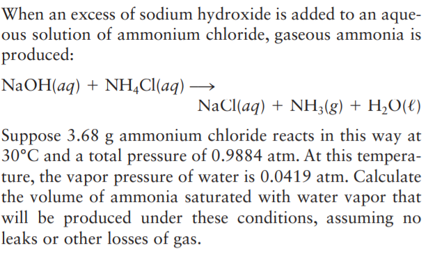 When an excess of sodium hydroxide is added to an aque-
ous solution of ammonium chloride, gaseous ammonia is
produced:
NaOH(aq) + NH,Cl(aq) -
NaCl(aq) + NH;(g) + H,O(€)
Suppose 3.68 g ammonium chloride reacts in this way at
30°C and a total pressure of 0.9884 atm. At this tempera-
ture, the vapor pressure of water is 0.0419 atm. Calculate
the volume of ammonia saturated with water vapor that
will be produced under these conditions, assuming no
leaks or other losses of gas.

