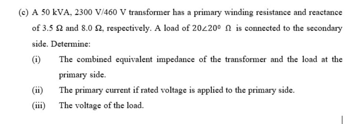 (c) A 50 kVA, 2300 V/460 V transformer has a primary winding resistance and reactance
of 3.5 2 and 8.0 2, respectively. A load of 202200 n is connected to the secondary
side. Determine:
(i)
The combined equivalent impedance of the transformer and the load at the
primary side.
(ii)
The primary current if rated voltage is applied to the primary side.
(iii)
The voltage of the load.
