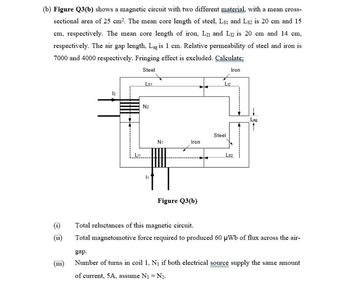 (b) Figure Q3(b) shows a magnetic circuit with two different material, with a mean cross-
sectional area of 25 cm2. The mean core length of steel, Lsı and Ls2 is 20 cm and 15
cm, respectively. The mean core length of iron, L1 and Ln is 20 cm and 14 cm,
respectively. The air gap length, Lag is 1 cm. Relative permeability of steel and iron is
7000 and 4000 respectively. Fringing effect is excluded. Calculate;
Steel
Iron
Ls1
N2
Lag
Steel
N1
Iron
Ls2.
Figure Q3(b)
(i)
Total reluctances of this magnetic circuit.
(ii1)
Total magnetomotive force required to produced 60 µWb of flux across the air-
gap.
(111)
Number of turns in coil 1, N1 if both electrical source supply the same amount
of current, 5A, assume N1 = N2.
