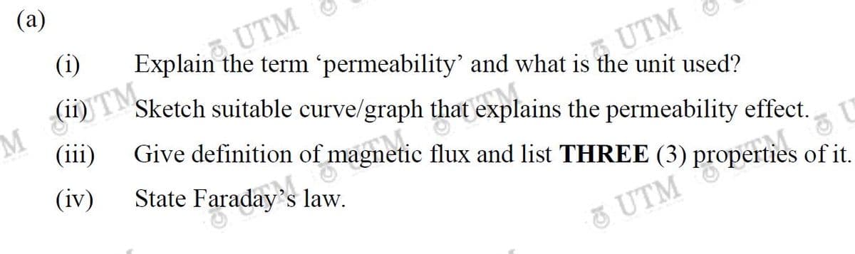 Give definition of magnetic flux and list THREE (3) properties of it.
State Faraday's law.
(а)
M TM
(iii)
(i)
Explain the term 'permeability' and what is the unit used?
UTM
Sketch suitable curve/graph that explains the permeability effect.
(iv)
S
UTM
