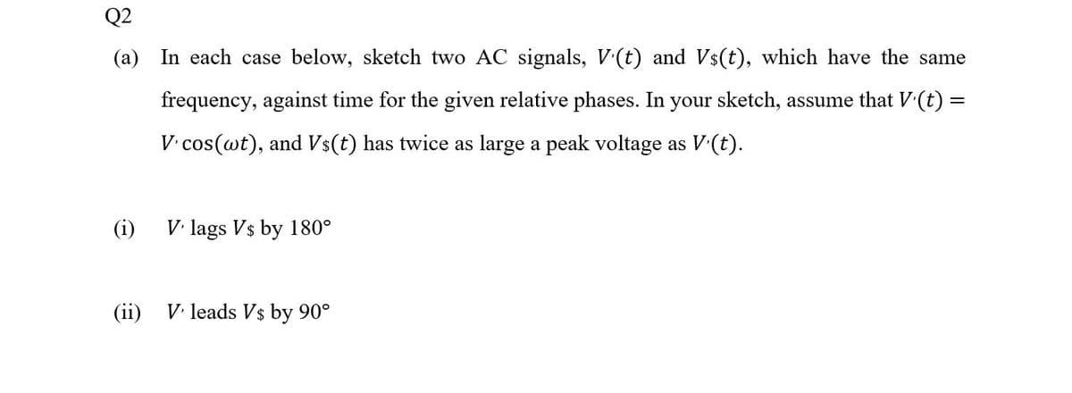 Q2
(a) In each case below, sketch two AC signals, V(t) and Vs(t), which have the same
frequency, against time for the given relative phases. In your sketch, assume that V(t) =
V.cos(wt), and Vs(t) has twice as large a peak voltage as V(t).
(i)
V. lags Vs by 180°
(ii)
V. leads Vs by 90°
