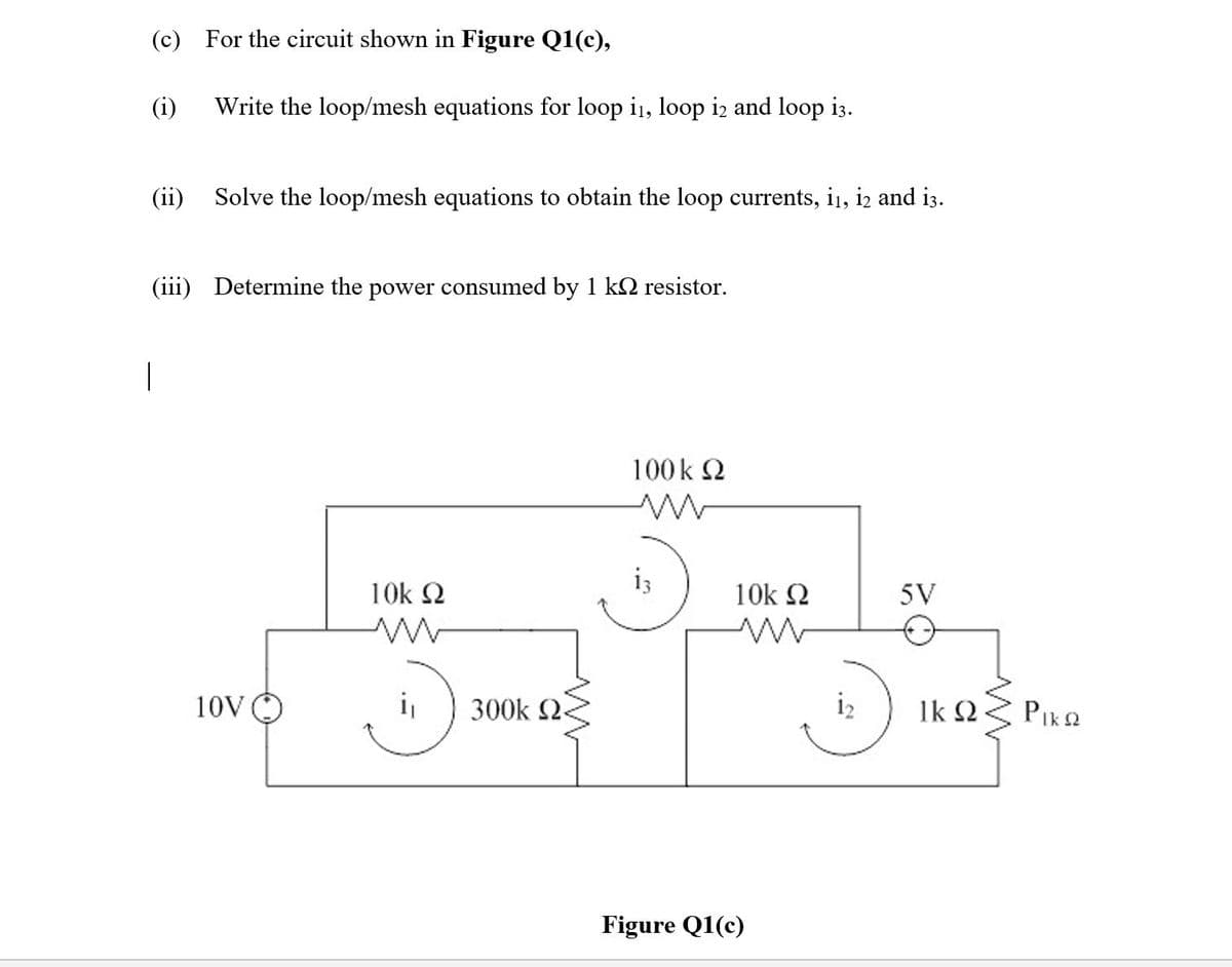 (c) For the circuit shown in Figure Q1(c),
(i)
Write the loop/mesh equations for loop i1, loop iz and loop i3.
(ii)
Solve the loop/mesh equations to obtain the loop currents, i1, iz and i3.
(iii) Determine the power consumed by 1 kQ resistor.
100 k 2
i3
10k 2
10k 2
5V
10VO
300k 2<
i2
Ik 2.
PIk2
Figure Q1(c)
