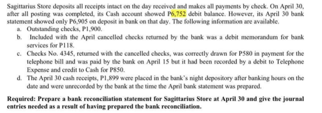 Sagittarius Store deposits all receipts intact on the day received and makes all payments by check. On April 30,
after all posting was completed, its Cash account showed P6,752 debit balance. However, its April 30 bank
statement showed only P6,905 on deposit in bank on that day. The following information are available.
a. Outstanding checks, P1,900.
b.
Included with the April cancelled checks returned by the bank was a debit memorandum for bank
services for P118.
c. Checks No. 4345, returned with the cancelled checks, was correctly drawn for P580 in payment for the
telephone bill and was paid by the bank on April 15 but it had been recorded by a debit to Telephone
Expense and credit to Cash for P850.
d. The April 30 cash receipts, P1,899 were placed in the bank's night depository after banking hours on the
date and were unrecorded by the bank at the time the April bank statement was prepared.
Required: Prepare a bank reconciliation statement for Sagittarius Store at April 30 and give the journal
entries needed as a result of having prepared the bank reconciliation.

