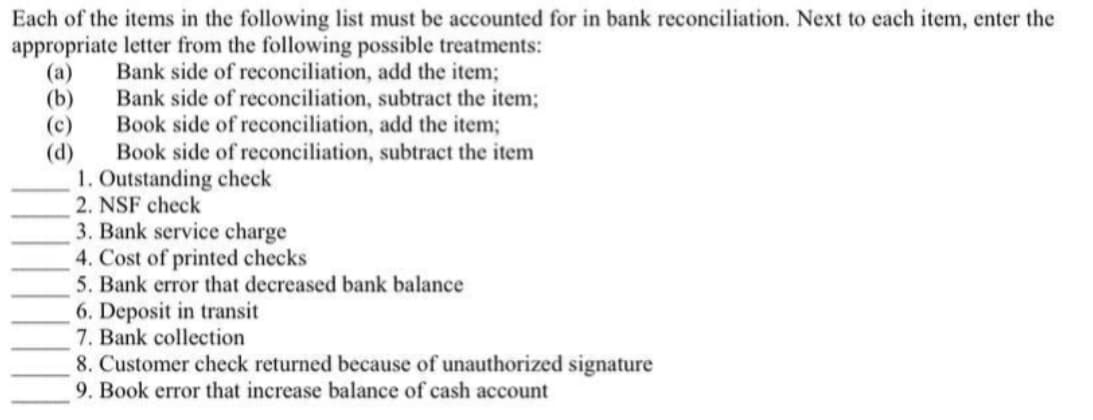 Each of the items in the following list must be accounted for in bank reconciliation. Next to each item, enter the
appropriate letter from the following possible treatments:
(а)
(b)
(c)
(d)
Bank side of reconciliation, add the item;
Bank side of reconciliation, subtract the item;
Book side of reconciliation, add the item;
Book side of reconciliation, subtract the item
1. Outstanding check
2. NSF check
3. Bank service charge
4. Cost of printed checks
5. Bank error that decreased bank balance
6. Deposit in transit
7. Bank collection
8. Customer check returned because of unauthorized signature
9. Book error that increase balance of cash account
