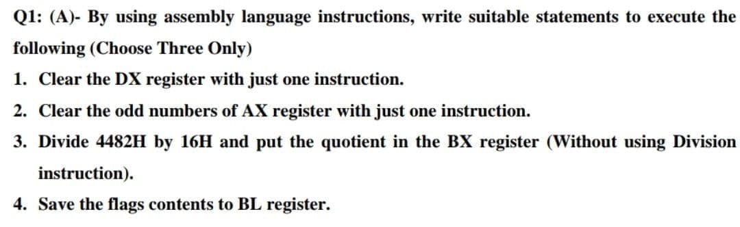 Q1: (A)- By using assembly language instructions, write suitable statements to execute the
following (Choose Three Only)
1. Clear the DX register with just one instruction.
2. Clear the odd numbers of AX register with just one instruction.
3. Divide 4482H by 16H and put the quotient in the BX register (Without using Division
instruction).
4. Save the flags contents to BL register.
