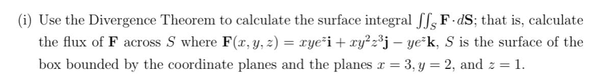 Use the Divergence Theorem to calculate the surface integral ſ F-dS; that is, calculate
the flux of F across S where F(x, y, z) = xye²i + xy²z³j – ye²k, S is the surface of the
box bounded by the coordinate planes and the planes x = 3, y = 2, and z = 1.