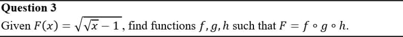 Question 3
Given F(x) = VVx – 1, find functions f, g,h such that F = f °goh.
