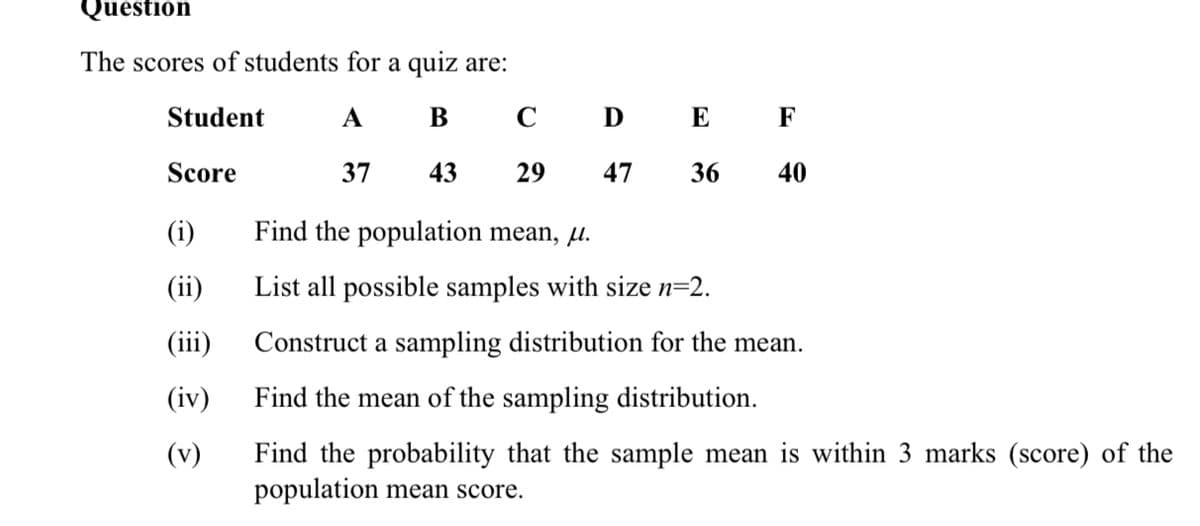 Question
The scores of students for a quiz are:
Student
А
В
C
D E F
Score
37
43
29
47
36
40
(i)
Find the population mean, µ.
(ii)
List all possible samples with size n=2.
(iii)
Construct a sampling distribution for the mean.
(iv)
Find the mean of the sampling distribution.
Find the probability that the sample mean is within 3 marks (score) of the
population mean score.
(v)
