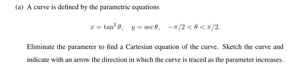 (a) A curve is defined by the parametric equations
tan²0,
X =
y = sec 0, π/2 < 0 < π/2.
Eliminate the parameter to find a Cartesian equation of the curve. Sketch the curve and
indicate with an arrow the direction in which the curve is traced as the parameter increases.