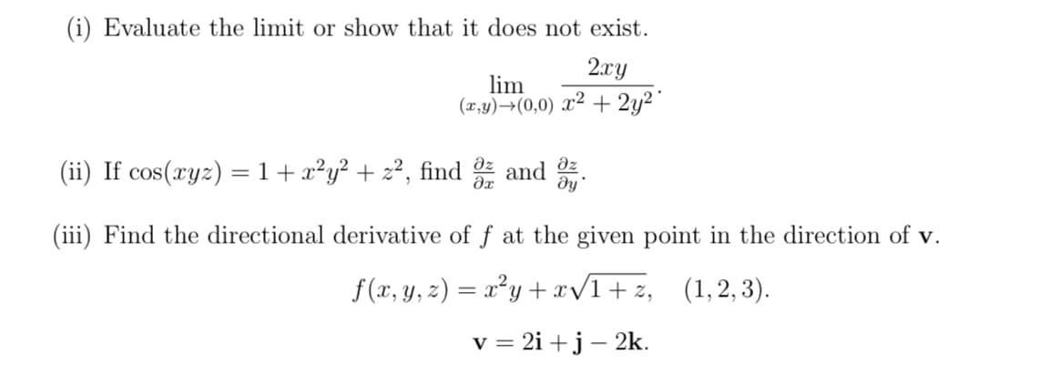 (i) Evaluate the limit or show that it does not exist.
2xy
lim
(x,y)→(0,0) x² + 2y²
əz
(ii) If cos(xyz) = 1 + x²y² + z², find 8 and
ду'
(iii) Find the directional derivative of f at the given point in the direction of v.
f(x, y, z) = x²y+x√1+z, (1,2, 3).
v = 2i+j - 2k.