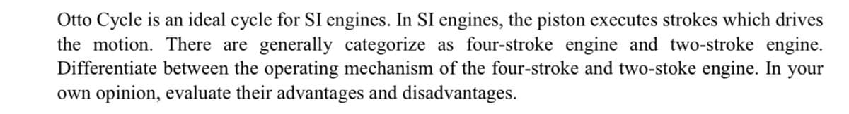 Otto Cycle is an ideal cycle for SI engines. In SI engines, the piston executes strokes which drives
the motion. There are generally categorize as four-stroke engine and two-stroke engine.
Differentiate between the operating mechanism of the four-stroke and two-stoke engine. In your
own opinion, evaluate their advantages and disadvantages.