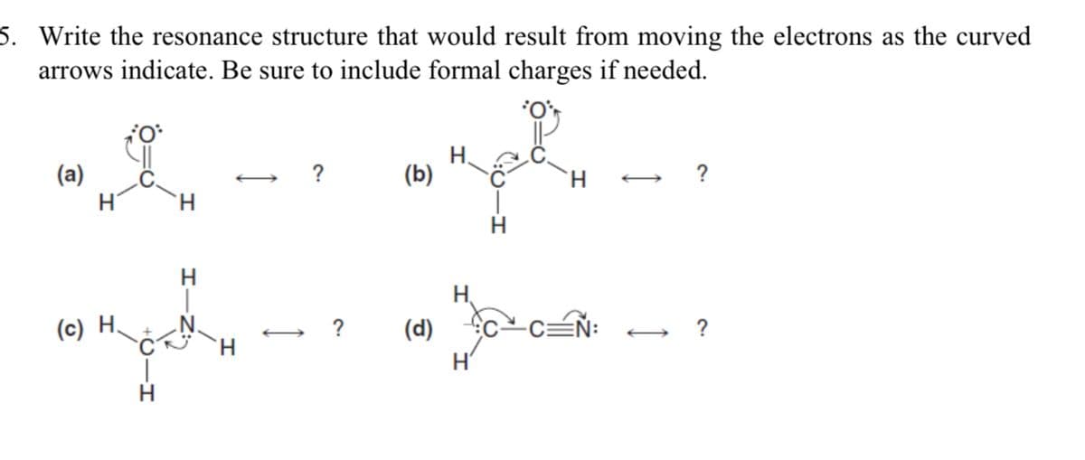 5. Write the resonance structure that would result from moving the electrons as the curved
arrows indicate. Be sure to include formal charges if needed.
(a)
?
(b)
H.
?
H.
H.
H.
(c) H.
.N.
(d)
