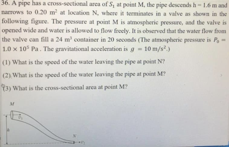 36. A pipe has a cross-sectional area of S, at point M, the pipe descends h 1.6 m and
narrows to 0.20 m2 at location N, where it terminates in a valve as shown in the
following figure. The pressure at point M is atmospheric pressure, and the valve is
opened wide and water is allowed to flow freely. It is observed that the water flow from
the valve can fill a 24 m3 container in 20 seconds (The atmospheric pressure is Po
%3D
1.0 x 105 Pa. The gravitational acceleration is g
10 m/s2.)
(1) What is the speed of the water leaving the pipe at point N?
(2) What is the speed of the water leaving the pipe at point M?
3) What is the cross-sectional area at point M?
h

