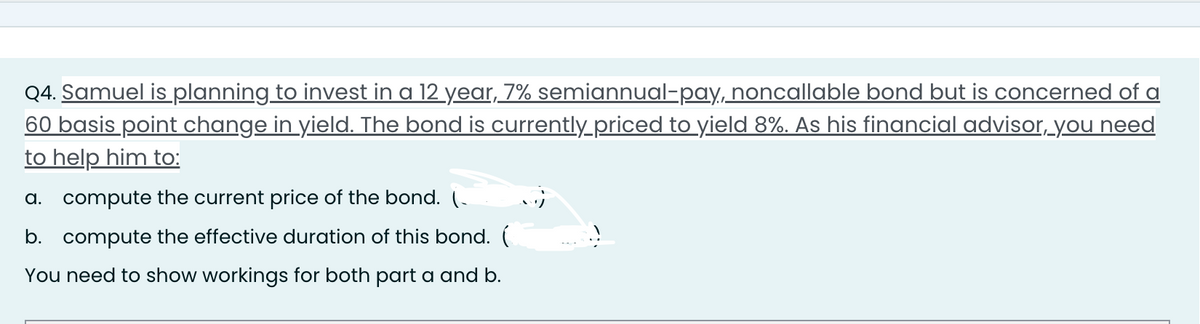Q4. Samuel is planning to invest in a 12 year, 7% semiannual-pay, noncallable bond but is concerned of a
60 basis point change in yield. The bond is currently priced to yield 8%. As his financial advisor, you need
to help him to:
a. compute the current price of the bond. (
b. compute the effective duration of this bond. (
You need to show workings for both part a and b.