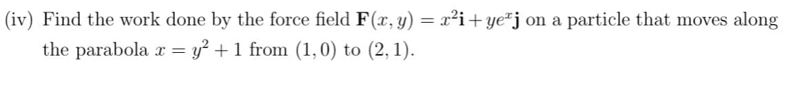 (iv) Find the work done by the force field F(x, y) = x²i+ yeªj on a particle that moves along
the parabola x = y² + 1 from (1,0) to (2, 1).