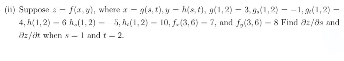 =
(ii) Suppose z = : f(x,y), where x = g(s, t), y = h(s, t), g(1, 2) = 3, gs (1, 2) = −1, gt(1, 2) :
4, h(1, 2) = 6 h,(1, 2) = −5, ht(1, 2) = 10, ƒ(3, 6) = 7, and fy(3, 6) = 8 Find Əz/as and
az/at when s = 1 and t = 2.