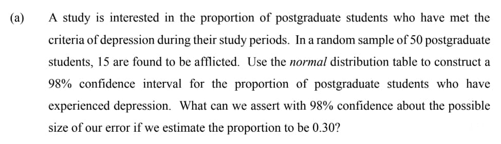 (a)
A study is interested in the proportion of postgraduate students who have met the
criteria of depression during their study periods. In a random sample of 50 postgraduate
students, 15 are found to be afflicted. Use the normal distribution table to construct a
98% confidence interval for the proportion of postgraduate students who have
experienced depression. What can we assert with 98% confidence about the possible
size of our error if we estimate the proportion to be 0.30?

