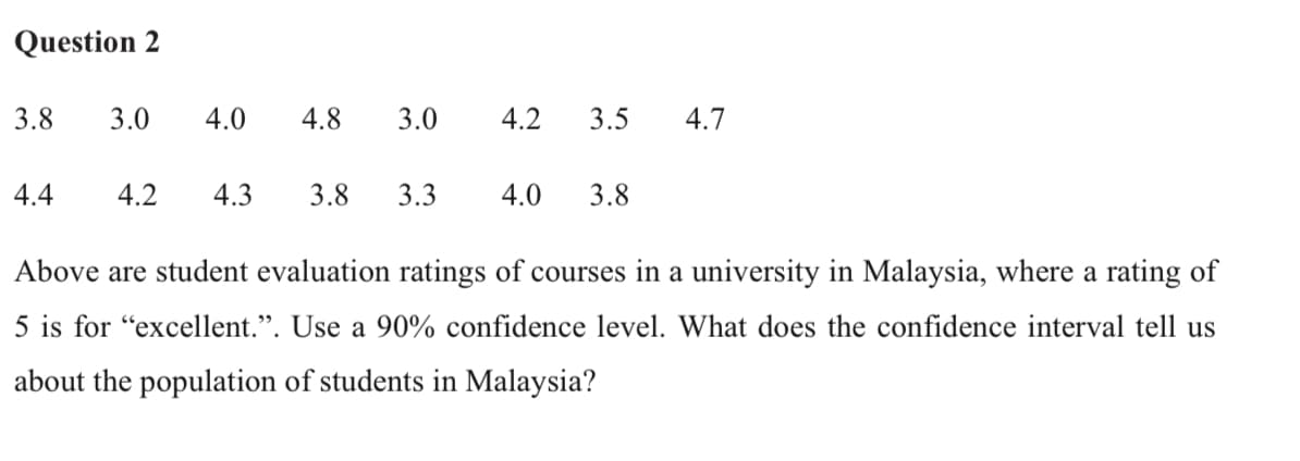 Question 2
3.8
3.0
4.0
4.8
3.0
4.2
3.5
4.7
4.4
4.2
4.3
3.8
3.3
4.0
3.8
Above are student evaluation ratings of courses in a university in Malaysia, where a rating of
5 is for "excellent.". Use a 90% confidence level. What does the confidence interval tell us
about the population of students in Malaysia?
