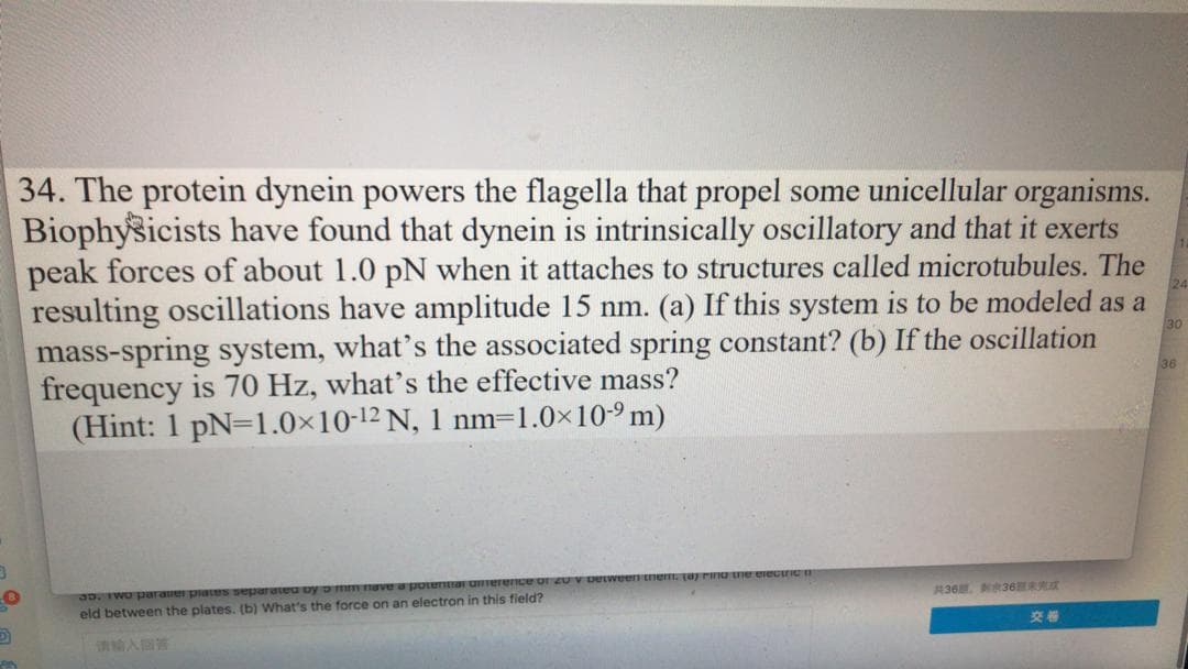 34. The protein dynein powers the flagella that propel some unicellular organisms.
Biophysicists have found that dynein is intrinsically oscillatory and that it exerts
peak forces of about 1.0 pN when it attaches to structures called microtubules. The
resulting oscillations have amplitude 15 nm. (a) If this system is to be modeled as a
mass-spring system, what's the associated spring constant? (b) If the oscillation
frequency is 70 Hz, what's the effective mass?
(Hint: 1 pN=1.0x10-12 N, 1 nm=1.0×10-9 m)
30
36
3D. IWO parane piaUS separateu by o mm nave a potentar uIerence or 2U V Detween tnem TarnO Ue erectric
eld between the plates. (b) What's the force on an electron in this field?
36 36R
交卷

