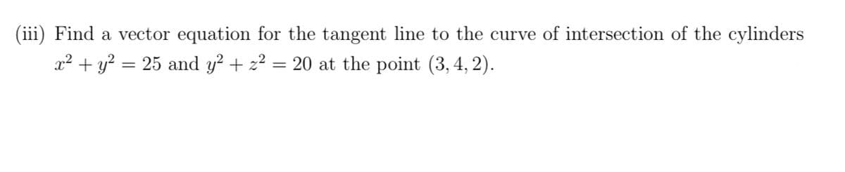 (iii) Find a vector equation for the tangent line to the curve of intersection of the cylinders
x² + y? = 25 and y? + z² = 20 at the point (3, 4, 2).
