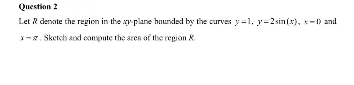 Question 2
Let R denote the region in the xy-plane bounded by the curves y=1, y=2sin(x), x=0 and
x= T. Sketch and compute the area of the region R.
