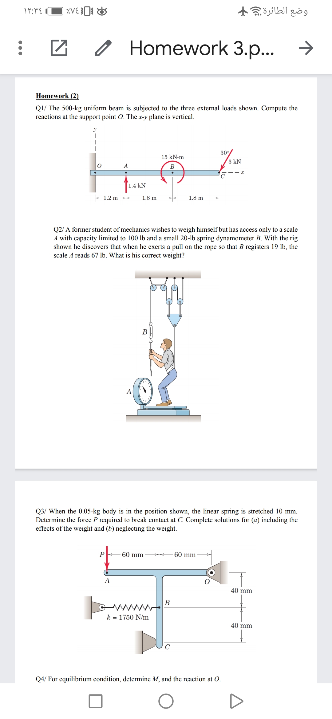 وضع الطائرة 4
Homework 3.p...
Homework (2)
Q1/ The 500-kg uniform beam is subjected to the three external loads shown. Compute the
reactions at the support point O. The x-y plane is vertical.
y
30°/
15 kN.m
3 kN
A
B
1.4 kN
- 1.2 m →
1.8 m
1.8 m
Q2/ A former student of mechanics wishes to weigh himself but has access only to a scale
A with capacity limited to 100 lb and a small 20-lb spring dynamometer B. With the rig
shown he discovers that when he exerts a pull on the rope so that B registers 19 lb, the
scale A reads 67 lb. What is his correct weight?
В
A
Q3/ When the 0.05-kg body is in the position shown, the linear spring is stretched 10 mm.
Determine the force P required to break contact at C. Complete solutions for (a) including the
effects of the weight and (b) neglecting the weight.
P
60 mm
60 mm
A
40 mm
В
k = 1750 N/m
40 mm
Q4/ For equilibrium condition, determine M, and the reaction at O.
