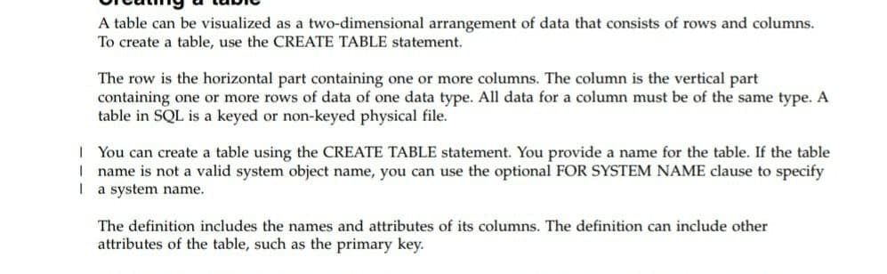 A table can be visualized as a two-dimensional arrangement of data that consists of rows and columns.
To create a table, use the CREATE TABLE statement.
The row is the horizontal part containing one or more columns. The column is the vertical part
containing one or more rows of data of one data type. All data for a column must be of the same type. A
table in SQL is a keyed or non-keyed physical file.
| You can create a table using the CREATE TABLE statement. You provide a name for the table. If the table
I name is not a valid system object name, you can use the optional FOR SYSTEM NAME clause to specify
I a system name.
The definition includes the names and attributes of its columns. The definition can include other
attributes of the table, such as the primary key.
