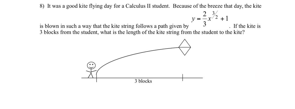 8) It was a good kite flying day for a Calculus II student. Because of the breeze that day, the kite
2 3%
/2
.
y =-x
+1
3
If the kite is
is blown in such a way that the kite string follows a path given by
3 blocks from the student, what is the length of the kite string from the student to the kite?
3 blocks
