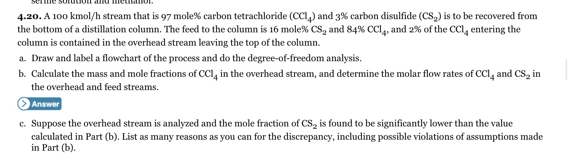 SETTie Sоruuoг aпа тetnaпог.
4.20. A 100 kmol/h stream that is 97 mole% carbon tetrachloride (CCl) and 3% carbon disulfide (CS,) is to be recovered from
the bottom of a distillation column. The feed to the column is 16 mole% CS, and 84% CCL, and 2% of the CCl, entering the
column is contained in the overhead stream leaving the top of the column.
a. Draw and label a flowchart of the process and do the degree-of-freedom analysis.
b. Calculate the mass and mole fractions of CCl, in the overhead stream, and determine the molar flow rates of CCl, and CS, in
the overhead and feed streams.
Answer
c. Suppose the overhead stream is analyzed and the mole fraction of CS, is found to be significantly lower than the value
calculated in Part (b). List as many reasons as you can for the discrepancy, including possible violations of assumptions made
in Part (b).
